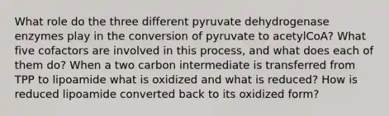 What role do the three different pyruvate dehydrogenase enzymes play in the conversion of pyruvate to acetylCoA? What five cofactors are involved in this process, and what does each of them do? When a two carbon intermediate is transferred from TPP to lipoamide what is oxidized and what is reduced? How is reduced lipoamide converted back to its oxidized form?