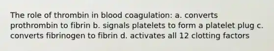 The role of thrombin in blood coagulation: a. converts prothrombin to fibrin b. signals platelets to form a platelet plug c. converts fibrinogen to fibrin d. activates all 12 clotting factors