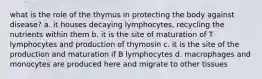 what is the role of the thymus in protecting the body against disease? a. it houses decaying lymphocytes, recycling the nutrients within them b. it is the site of maturation of T lymphocytes and production of thymosin c. it is the site of the production and maturation if B lymphocytes d. macrophages and monocytes are produced here and migrate to other tissues