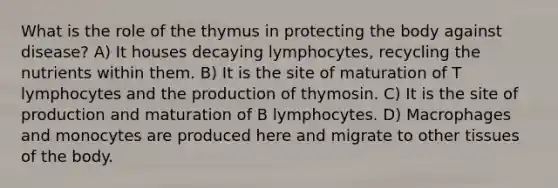 What is the role of the thymus in protecting the body against disease? A) It houses decaying lymphocytes, recycling the nutrients within them. B) It is the site of maturation of T lymphocytes and the production of thymosin. C) It is the site of production and maturation of B lymphocytes. D) Macrophages and monocytes are produced here and migrate to other tissues of the body.