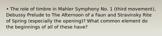 • The role of timbre in Mahler Symphony No. 1 (third movement), Debussy Prelude to The Afternoon of a Faun and Stravinsky Rite of Spring (especially the opening)? What common element do the beginnings of all of these have?