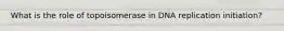 What is the role of topoisomerase in DNA replication initiation?