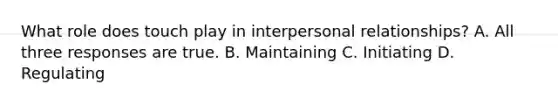 What role does touch play in interpersonal relationships? A. All three responses are true. B. Maintaining C. Initiating D. Regulating