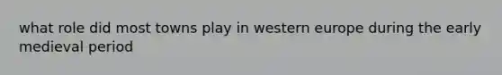 what role did most towns play in western europe during the early medieval period