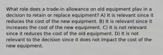 What role does a trade-in allowance on old equipment plav in a decision to retain or replace equipment? A) It is relevant since it reduces the cost of the new equipment. B) It is relevant since it increases the cost of the new equipment. C) It is not relevant since it reduces the cost of the old equipment. D) It is not relevant to the decision since it does not impact the cost of the new equipment.