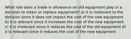 What role does a trade-in allowance on old equipment play in a decision to retain or replace equipment? a) it is irrelevant to the decision since it does not impact the cost of the new equipment b) it is relevant since it increases the cost of the new equipment c) it is irrelevant since it reduces the cost of the old equipment d) it is relevant since it reduces the cost of the new equipment