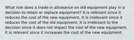 What role does a trade-in allowance on old equipment play in a decision to retain or replace equipment? It is relevant since it reduces the cost of the new equipment. It is irrelevant since it reduces the cost of the old equipment. It is irrelevant to the decision since it does not impact the cost of the new equipment. It is relevant since it increases the cost of the new equipment.