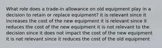 What role does a trade-in allowance on old equipment play in a decision to retain or replace equipment? it is relevant since it increases the cost of the new equipment it is relevant since it reduces the cost of the new equipment it is not relevant to the decision since it does not impact the cost of the new equipment it is not relevant since it reduces the cost of the old equipment