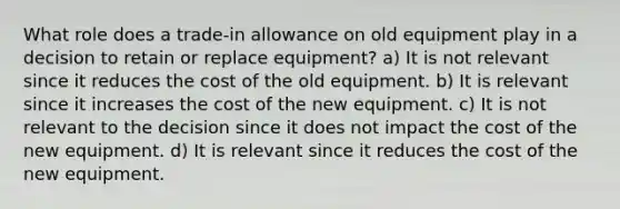 What role does a trade-in allowance on old equipment play in a decision to retain or replace equipment? a) It is not relevant since it reduces the cost of the old equipment. b) It is relevant since it increases the cost of the new equipment. c) It is not relevant to the decision since it does not impact the cost of the new equipment. d) It is relevant since it reduces the cost of the new equipment.