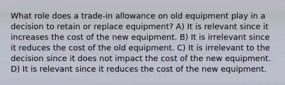 What role does a trade-in allowance on old equipment play in a decision to retain or replace equipment? A) It is relevant since it increases the cost of the new equipment. B) It is irrelevant since it reduces the cost of the old equipment. C) It is irrelevant to the decision since it does not impact the cost of the new equipment. D) It is relevant since it reduces the cost of the new equipment.