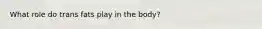 What role do trans fats play in the body?