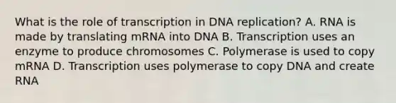 What is the role of transcription in DNA replication? A. RNA is made by translating mRNA into DNA B. Transcription uses an enzyme to produce chromosomes C. Polymerase is used to copy mRNA D. Transcription uses polymerase to copy DNA and create RNA