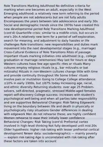 Role Transitions Marking Adulthood No definitive criteria for marking when one becomes an adult, especially in the West Emerging adulthood: a relatively new term referring to the period when people are not adolescents but are not fully adults Encompasses the years between late adolescence and early 30s Social and demographic trends since the 1970s have created this new developmental period Role Transitions Marking Adulthood (cont'd) Quarterlife crisis: similar to a midlife crisis, but occurs in one's 20s A relatively new term for a period of self-exploration, search for meaning, and adjustment to daily hassles or life challenges Role transitions: new responsibilities and duties mark movement into the next developmental stages (e.g., marriage) Cross-Cultural Evidence of Role Transitions Rites of passage: important rituals marking initiation into adulthood (e.g., college graduation or marriage ceremonies) May last for hours or days Western cultures have few age-specific rites or rituals Many cultures employ religious rituals (e.g., bar mitzvahs or bat mitzvahs) Rituals in non-Western cultures change little with time and provide continuity throughout life Some tribes' rituals involve pain or mutilation Going to College College attendance: ±10% in early 1900s, but ±67% today Increasing age, racial, and ethnic diversity Returning students: over age 25 Problem-solvers, self-directed, pragmatic, stressed Middle-aged females report self-discovery College success: increases with student's psychological well-being and when all parties take responsibility and are supportive Behavioral Changes: Risk-Taking Edgework: living on the boundary between life and death in physically or psychologically risky situations Gender differences in dealing with edgework Men do not rehearse these; are highly confident Women rehearse to ease their initially lower confidence Behavioral Changes: Risk Taking (cont'd) Prefrontal cortex involved in high-level thinking Not fully developed until mid-20s Older hypothesis: higher risk-taking with lesser prefrontal cortical development Newer data: sociodemographics — mainly poverty — explain risk-taking Age is uncorrelated with risk-taking after these factors are taken into account