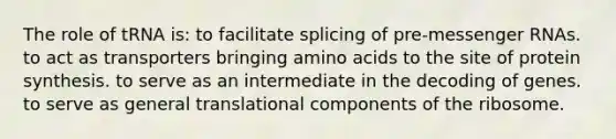 The role of tRNA is: to facilitate splicing of pre-<a href='https://www.questionai.com/knowledge/kDttgcz0ig-messenger-rna' class='anchor-knowledge'>messenger rna</a>s. to act as transporters bringing <a href='https://www.questionai.com/knowledge/k9gb720LCl-amino-acids' class='anchor-knowledge'>amino acids</a> to the site of protein synthesis. to serve as an intermediate in the decoding of genes. to serve as general translational components of the ribosome.