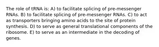 The role of tRNA is: A) to facilitate splicing of pre-messenger RNAs. B) to facilitate splicing of pre-messenger RNAs. C) to act as transporters bringing amino acids to the site of protein synthesis. D) to serve as general translational components of the ribosome. E) to serve as an intermediate in the decoding of genes.