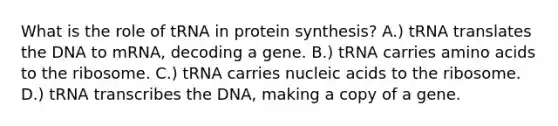 What is the role of tRNA in protein synthesis? A.) tRNA translates the DNA to mRNA, decoding a gene. B.) tRNA carries amino acids to the ribosome. C.) tRNA carries nucleic acids to the ribosome. D.) tRNA transcribes the DNA, making a copy of a gene.