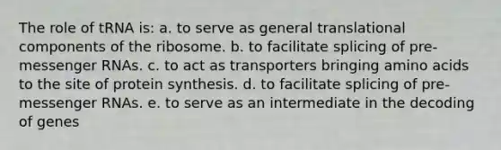 The role of tRNA is: a. to serve as general translational components of the ribosome. b. to facilitate splicing of pre-<a href='https://www.questionai.com/knowledge/kDttgcz0ig-messenger-rna' class='anchor-knowledge'>messenger rna</a>s. c. to act as transporters bringing <a href='https://www.questionai.com/knowledge/k9gb720LCl-amino-acids' class='anchor-knowledge'>amino acids</a> to the site of protein synthesis. d. to facilitate splicing of pre-messenger RNAs. e. to serve as an intermediate in the decoding of genes