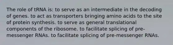 The role of tRNA is: to serve as an intermediate in the decoding of genes. to act as transporters bringing <a href='https://www.questionai.com/knowledge/k9gb720LCl-amino-acids' class='anchor-knowledge'>amino acids</a> to the site of protein synthesis. to serve as general translational components of the ribosome. to facilitate splicing of pre-<a href='https://www.questionai.com/knowledge/kDttgcz0ig-messenger-rna' class='anchor-knowledge'>messenger rna</a>s. to facilitate splicing of pre-messenger RNAs.