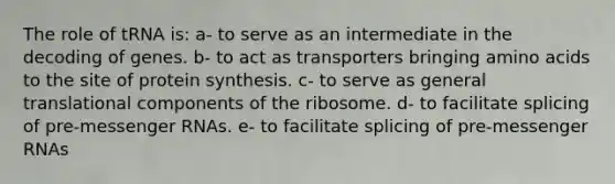 The role of tRNA is: a- to serve as an intermediate in the decoding of genes. b- to act as transporters bringing amino acids to the site of protein synthesis. c- to serve as general translational components of the ribosome. d- to facilitate splicing of pre-messenger RNAs. e- to facilitate splicing of pre-messenger RNAs