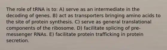 The role of tRNA is to: A) serve as an intermediate in the decoding of genes. B) act as transporters bringing amino acids to the site of protein synthesis. C) serve as general translational components of the ribosome. D) facilitate splicing of pre-messenger RNAs. E) facilitate protein trafficking in protein secretion.