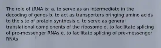 The role of tRNA is: a. to serve as an intermediate in the decoding of genes b. to act as transporters bringing <a href='https://www.questionai.com/knowledge/k9gb720LCl-amino-acids' class='anchor-knowledge'>amino acids</a> to the site of protein synthesis c. to serve as general translational complonents of the ribosome d. to facilitate splicing of pre-<a href='https://www.questionai.com/knowledge/kDttgcz0ig-messenger-rna' class='anchor-knowledge'>messenger rna</a>s e. to facilitate splicing of pre-messenger RNAs