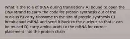 What is the role of tRNA during translation? A) bound to open the DNA strand to carry the code for protein synthesis out of the nucleus B) carry ribosome to the site of protein synthesis C) break apart mRNA and send it back to the nucleus so that it can be reused D) carry amino acids to the mRNA for correct placement into the protein chain