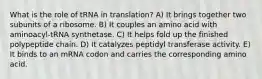 What is the role of tRNA in translation? A) It brings together two subunits of a ribosome. B) It couples an amino acid with aminoacyl-tRNA synthetase. C) It helps fold up the finished polypeptide chain. D) It catalyzes peptidyl transferase activity. E) It binds to an mRNA codon and carries the corresponding amino acid.