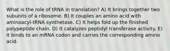 What is the role of tRNA in translation? A) It brings together two subunits of a ribosome. B) It couples an amino acid with aminoacyl-tRNA synthetase. C) It helps fold up the finished polypeptide chain. D) It catalyzes peptidyl transferase activity. E) It binds to an mRNA codon and carries the corresponding amino acid.