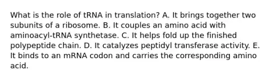 What is the role of tRNA in translation? A. It brings together two subunits of a ribosome. B. It couples an amino acid with aminoacyl-tRNA synthetase. C. It helps fold up the finished polypeptide chain. D. It catalyzes peptidyl transferase activity. E. It binds to an mRNA codon and carries the corresponding amino acid.