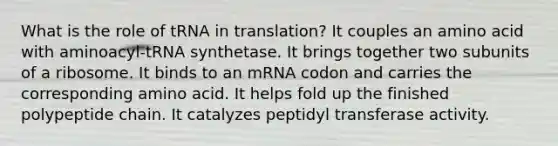 What is the role of tRNA in translation? It couples an amino acid with aminoacyl-tRNA synthetase. It brings together two subunits of a ribosome. It binds to an mRNA codon and carries the corresponding amino acid. It helps fold up the finished polypeptide chain. It catalyzes peptidyl transferase activity.