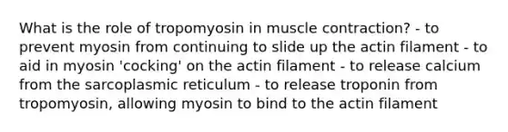 What is the role of tropomyosin in muscle contraction? - to prevent myosin from continuing to slide up the actin filament - to aid in myosin 'cocking' on the actin filament - to release calcium from the sarcoplasmic reticulum - to release troponin from tropomyosin, allowing myosin to bind to the actin filament