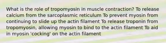 What is the role of tropomyosin in muscle contraction? To release calcium from the sarcoplasmic reticulum To prevent myosin from continuing to slide up the actin filament To release troponin from tropomyosin, allowing myosin to bind to the actin filament To aid in myosin 'cocking' on the actin filament