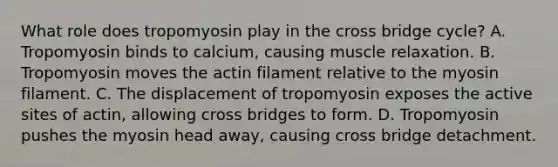 What role does tropomyosin play in the cross bridge cycle? A. Tropomyosin binds to calcium, causing muscle relaxation. B. Tropomyosin moves the actin filament relative to the myosin filament. C. The displacement of tropomyosin exposes the active sites of actin, allowing cross bridges to form. D. Tropomyosin pushes the myosin head away, causing cross bridge detachment.