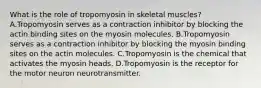 What is the role of tropomyosin in skeletal muscles? A.Tropomyosin serves as a contraction inhibitor by blocking the actin binding sites on the myosin molecules. B.Tropomyosin serves as a contraction inhibitor by blocking the myosin binding sites on the actin molecules. C.Tropomyosin is the chemical that activates the myosin heads. D.Tropomyosin is the receptor for the motor neuron neurotransmitter.