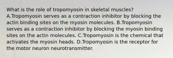 What is the role of tropomyosin in skeletal muscles? A.Tropomyosin serves as a contraction inhibitor by blocking the actin binding sites on the myosin molecules. B.Tropomyosin serves as a contraction inhibitor by blocking the myosin binding sites on the actin molecules. C.Tropomyosin is the chemical that activates the myosin heads. D.Tropomyosin is the receptor for the motor neuron neurotransmitter.