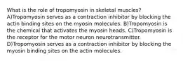 What is the role of tropomyosin in skeletal muscles? A)Tropomyosin serves as a contraction inhibitor by blocking the actin binding sites on the myosin molecules. B)Tropomyosin is the chemical that activates the myosin heads. C)Tropomyosin is the receptor for the motor neuron neurotransmitter. D)Tropomyosin serves as a contraction inhibitor by blocking the myosin binding sites on the actin molecules.