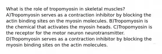 What is the role of tropomyosin in skeletal muscles? A)Tropomyosin serves as a contraction inhibitor by blocking the actin binding sites on the myosin molecules. B)Tropomyosin is the chemical that activates the myosin heads. C)Tropomyosin is the receptor for the motor neuron neurotransmitter. D)Tropomyosin serves as a contraction inhibitor by blocking the myosin binding sites on the actin molecules.