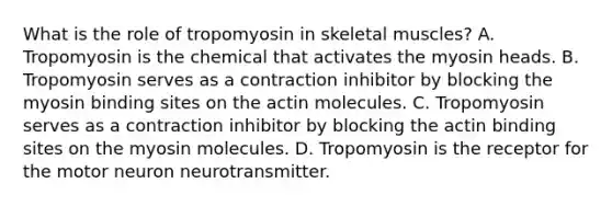 What is the role of tropomyosin in skeletal muscles? A. Tropomyosin is the chemical that activates the myosin heads. B. Tropomyosin serves as a contraction inhibitor by blocking the myosin binding sites on the actin molecules. C. Tropomyosin serves as a contraction inhibitor by blocking the actin binding sites on the myosin molecules. D. Tropomyosin is the receptor for the motor neuron neurotransmitter.