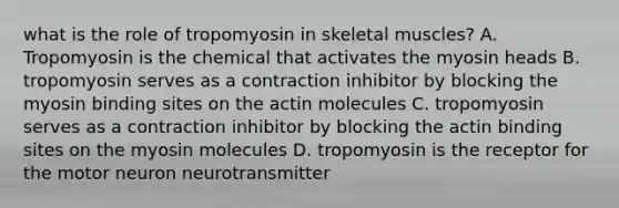 what is the role of tropomyosin in skeletal muscles? A. Tropomyosin is the chemical that activates the myosin heads B. tropomyosin serves as a contraction inhibitor by blocking the myosin binding sites on the actin molecules C. tropomyosin serves as a contraction inhibitor by blocking the actin binding sites on the myosin molecules D. tropomyosin is the receptor for the motor neuron neurotransmitter