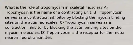 What is the role of tropomyosin in skeletal muscles? A) Tropomyosin is the name of a contracting unit. B) Tropomyosin serves as a contraction inhibitor by blocking the myosin binding sites on the actin molecules. C) Tropomyosin serves as a contraction inhibitor by blocking the actin binding sites on the myosin molecules. D) Tropomyosin is the receptor for the motor neuron neurotransmitter.