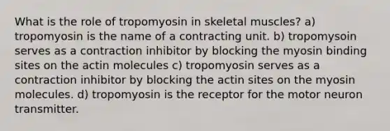 What is the role of tropomyosin in skeletal muscles? a) tropomyosin is the name of a contracting unit. b) tropomysoin serves as a contraction inhibitor by blocking the myosin binding sites on the actin molecules c) tropomyosin serves as a contraction inhibitor by blocking the actin sites on the myosin molecules. d) tropomyosin is the receptor for the motor neuron transmitter.