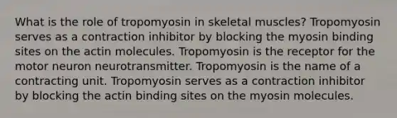 What is the role of tropomyosin in skeletal muscles? Tropomyosin serves as a contraction inhibitor by blocking the myosin binding sites on the actin molecules. Tropomyosin is the receptor for the motor neuron neurotransmitter. Tropomyosin is the name of a contracting unit. Tropomyosin serves as a contraction inhibitor by blocking the actin binding sites on the myosin molecules.