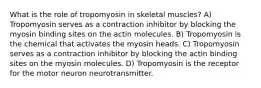 What is the role of tropomyosin in skeletal muscles? A) Tropomyosin serves as a contraction inhibitor by blocking the myosin binding sites on the actin molecules. B) Tropomyosin is the chemical that activates the myosin heads. C) Tropomyosin serves as a contraction inhibitor by blocking the actin binding sites on the myosin molecules. D) Tropomyosin is the receptor for the motor neuron neurotransmitter.