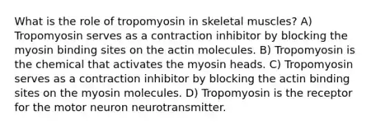 What is the role of tropomyosin in skeletal muscles? A) Tropomyosin serves as a contraction inhibitor by blocking the myosin binding sites on the actin molecules. B) Tropomyosin is the chemical that activates the myosin heads. C) Tropomyosin serves as a contraction inhibitor by blocking the actin binding sites on the myosin molecules. D) Tropomyosin is the receptor for the motor neuron neurotransmitter.