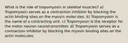 What is the role of tropomyosin in skeletal muscles? a) Tropomyosin serves as a contraction inhibitor by blocking the actin binding sites on the myosin molecules. b) Tropomyosin is the name of a contracting unit. c) Tropomyosin is the receptor for the motor neuron neurotransmitter. d) Tropomyosin serves as a contraction inhibitor by blocking the myosin binding sites on the actin molecules.