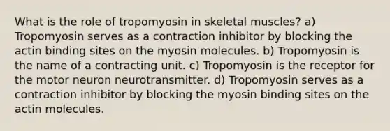 What is the role of tropomyosin in skeletal muscles? a) Tropomyosin serves as a contraction inhibitor by blocking the actin binding sites on the myosin molecules. b) Tropomyosin is the name of a contracting unit. c) Tropomyosin is the receptor for the motor neuron neurotransmitter. d) Tropomyosin serves as a contraction inhibitor by blocking the myosin binding sites on the actin molecules.