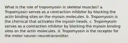 What is the role of tropomyosin in skeletal muscles? a. Tropomyosin serves as a contraction inhibitor by blocking the actin binding sites on the myosin molecules. b. Tropomyosin is the chemical that activates the myosin heads. c. Tropomyosin serves as a contraction inhibitor by blocking the myosin binding sites on the actin molecules. d. Tropomyosin is the receptor for the motor neuron neurotransmitter.