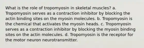 What is the role of tropomyosin in skeletal muscles? a. Tropomyosin serves as a contraction inhibitor by blocking the actin binding sites on the myosin molecules. b. Tropomyosin is the chemical that activates the myosin heads. c. Tropomyosin serves as a contraction inhibitor by blocking the myosin binding sites on the actin molecules. d. Tropomyosin is the receptor for the motor neuron neurotransmitter.