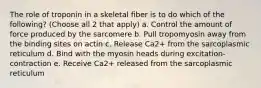 The role of troponin in a skeletal fiber is to do which of the following? (Choose all 2 that apply) a. Control the amount of force produced by the sarcomere b. Pull tropomyosin away from the binding sites on actin c. Release Ca2+ from the sarcoplasmic reticulum d. Bind with the myosin heads during excitation-contraction e. Receive Ca2+ released from the sarcoplasmic reticulum