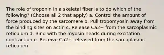 The role of troponin in a skeletal fiber is to do which of the following? (Choose all 2 that apply) a. Control the amount of force produced by the sarcomere b. Pull tropomyosin away from the binding sites on actin c. Release Ca2+ from the sarcoplasmic reticulum d. Bind with the myosin heads during excitation-contraction e. Receive Ca2+ released from the sarcoplasmic reticulum